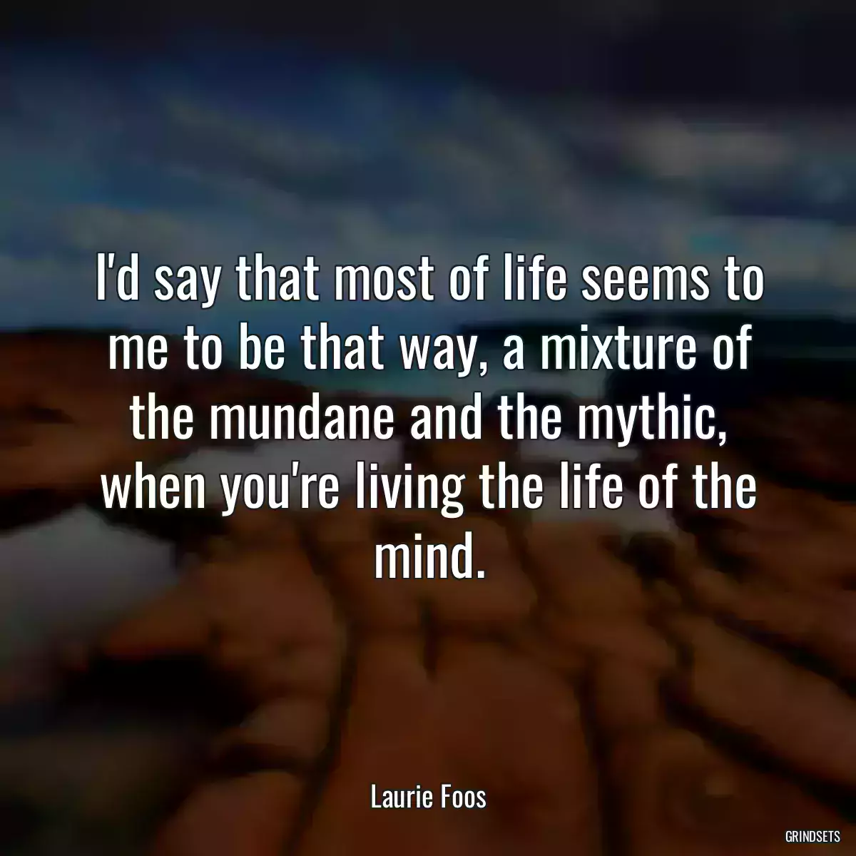 I\'d say that most of life seems to me to be that way, a mixture of the mundane and the mythic, when you\'re living the life of the mind.