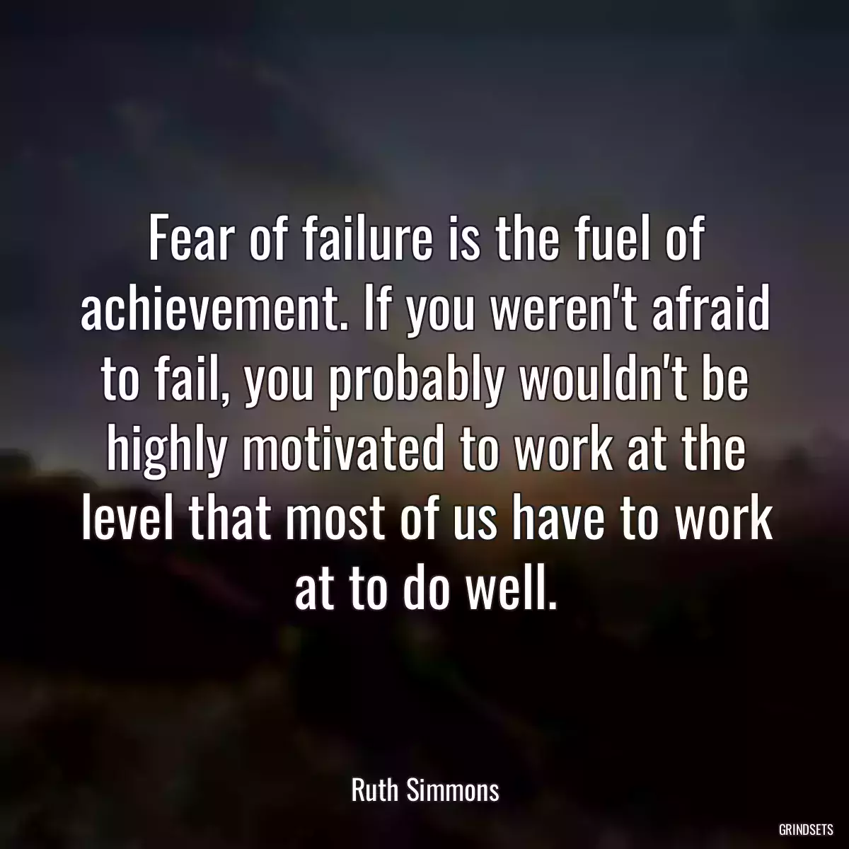 Fear of failure is the fuel of achievement. If you weren\'t afraid to fail, you probably wouldn\'t be highly motivated to work at the level that most of us have to work at to do well.