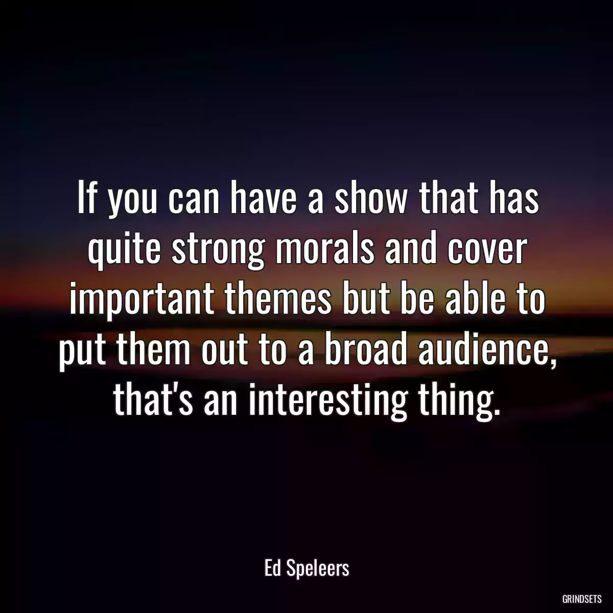 If you can have a show that has quite strong morals and cover important themes but be able to put them out to a broad audience, that\'s an interesting thing.