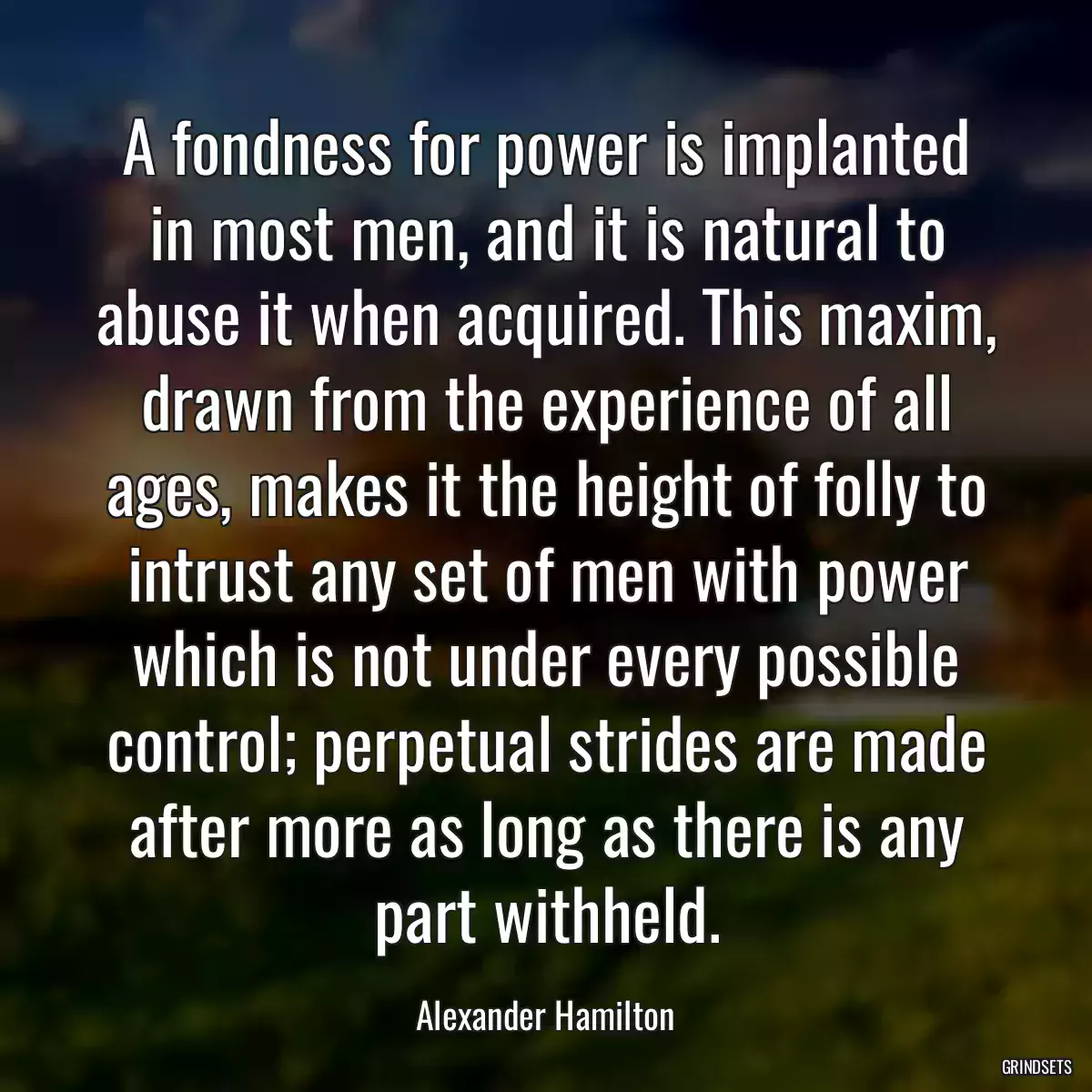 A fondness for power is implanted in most men, and it is natural to abuse it when acquired. This maxim, drawn from the experience of all ages, makes it the height of folly to intrust any set of men with power which is not under every possible control; perpetual strides are made after more as long as there is any part withheld.