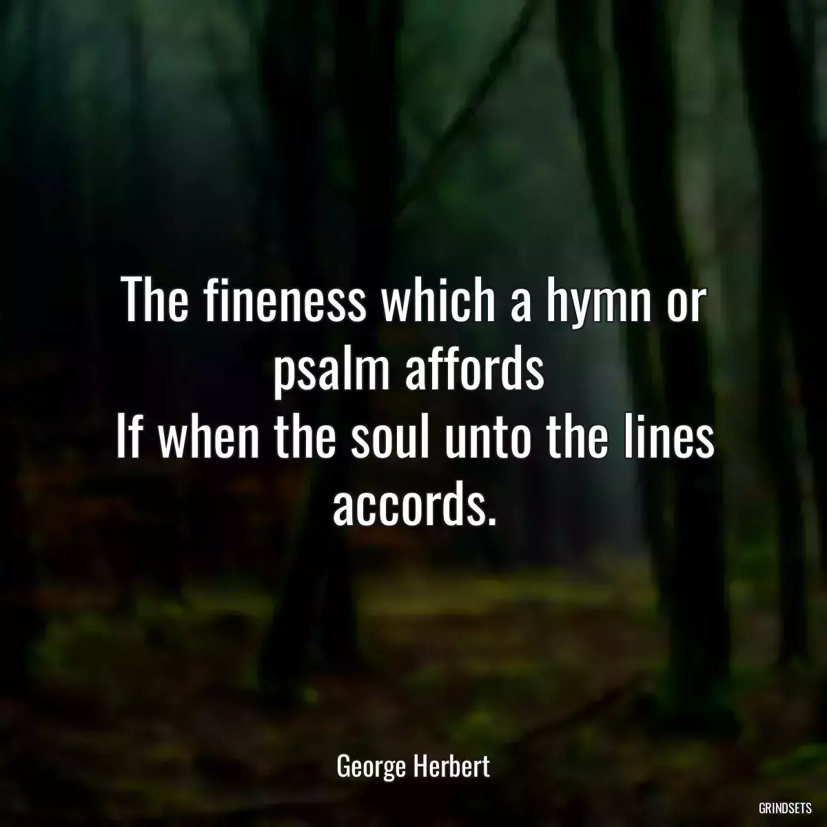 The fineness which a hymn or psalm affords 
If when the soul unto the lines accords.