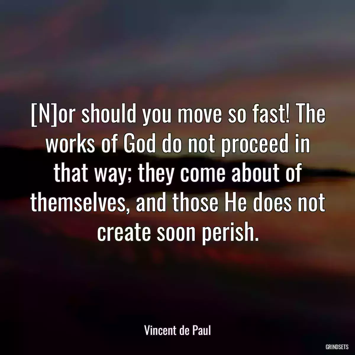 [N]or should you move so fast! The works of God do not proceed in that way; they come about of themselves, and those He does not create soon perish.