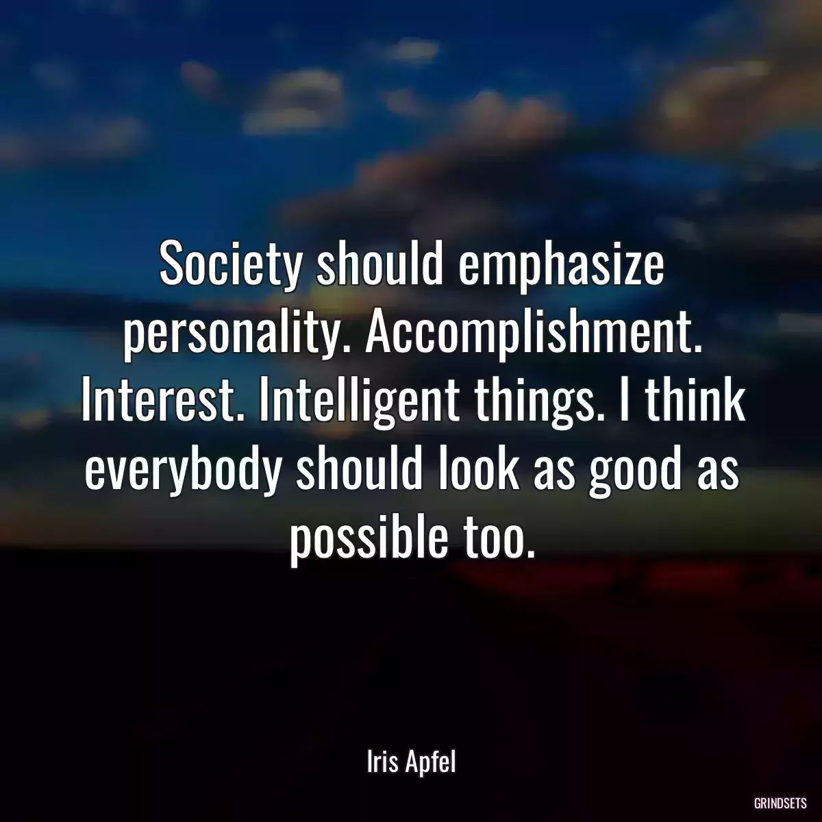 Society should emphasize personality. Accomplishment. Interest. Intelligent things. I think everybody should look as good as possible too.