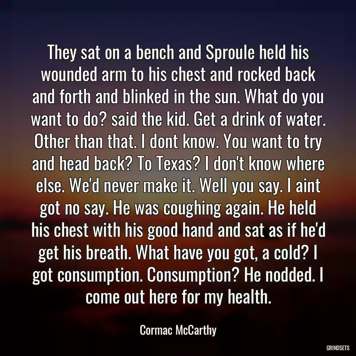 They sat on a bench and Sproule held his wounded arm to his chest and rocked back and forth and blinked in the sun. What do you want to do? said the kid. Get a drink of water. Other than that. I dont know. You want to try and head back? To Texas? I don\'t know where else. We\'d never make it. Well you say. I aint got no say. He was coughing again. He held his chest with his good hand and sat as if he\'d get his breath. What have you got, a cold? I got consumption. Consumption? He nodded. I come out here for my health.