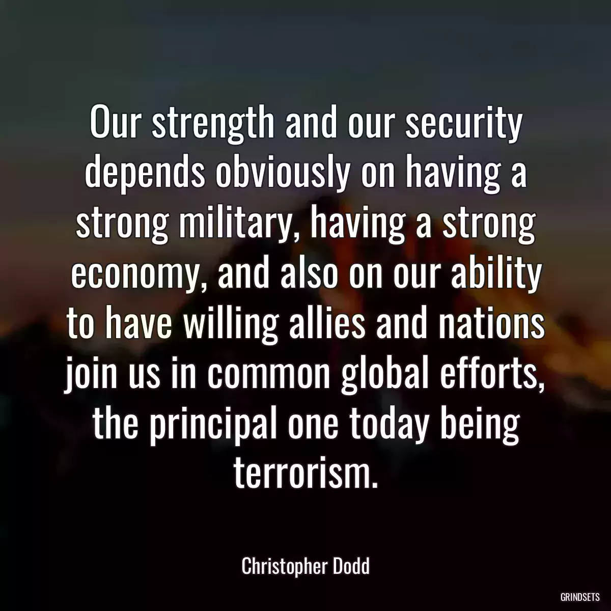 Our strength and our security depends obviously on having a strong military, having a strong economy, and also on our ability to have willing allies and nations join us in common global efforts, the principal one today being terrorism.