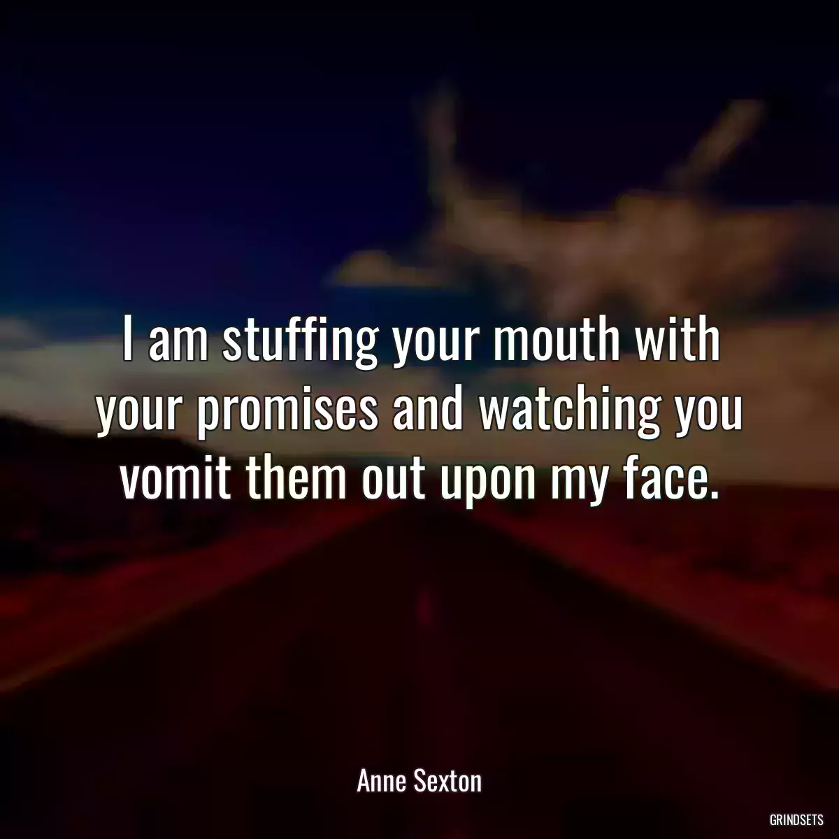 I am stuffing your mouth with your promises and watching you vomit them out upon my face.