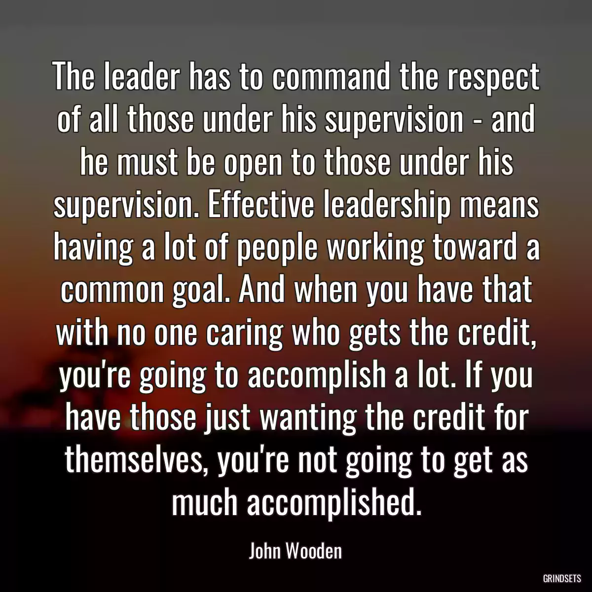 The leader has to command the respect of all those under his supervision - and he must be open to those under his supervision. Effective leadership means having a lot of people working toward a common goal. And when you have that with no one caring who gets the credit, you\'re going to accomplish a lot. If you have those just wanting the credit for themselves, you\'re not going to get as much accomplished.