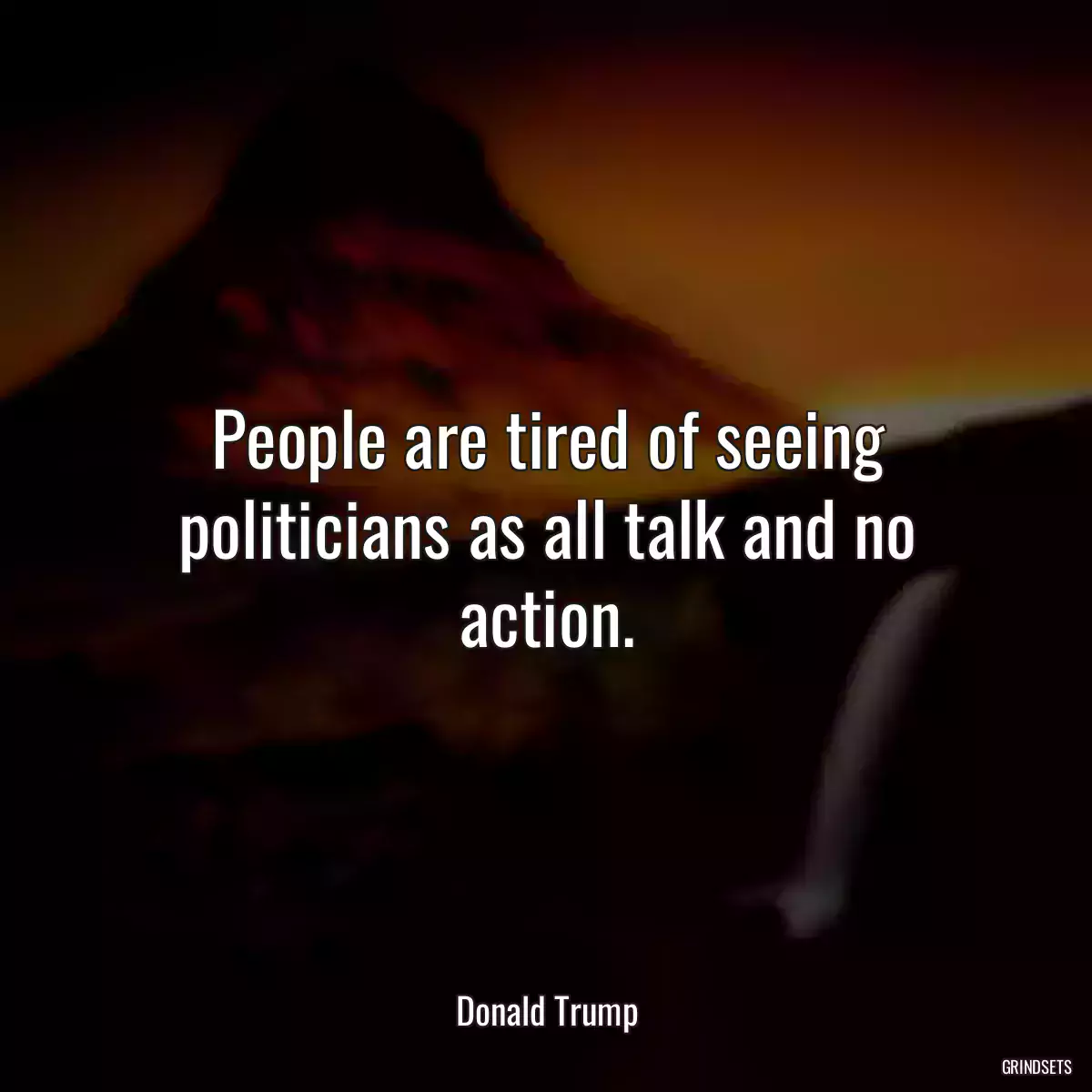 People are tired of seeing politicians as all talk and no action.