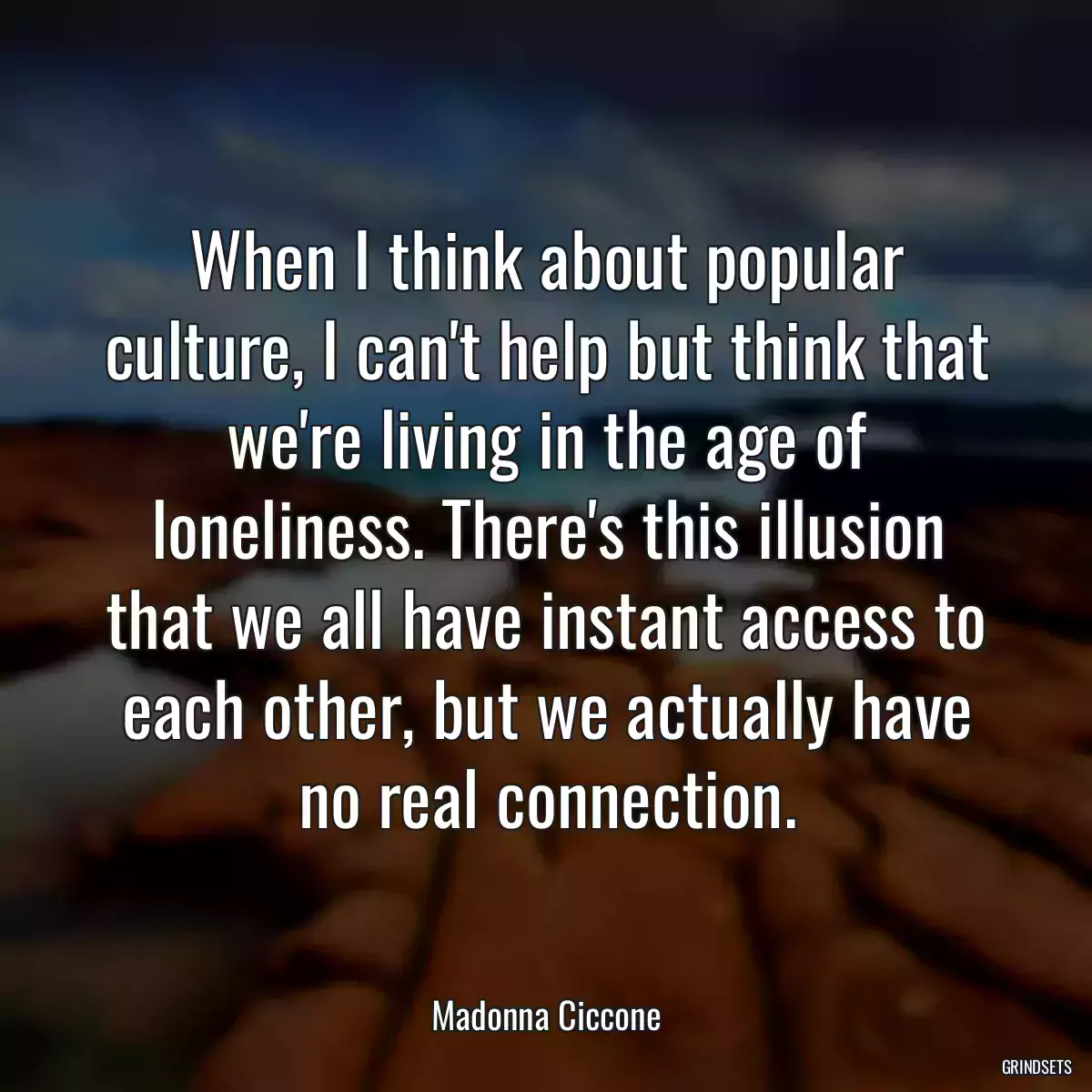 When I think about popular culture, I can\'t help but think that we\'re living in the age of loneliness. There\'s this illusion that we all have instant access to each other, but we actually have no real connection.