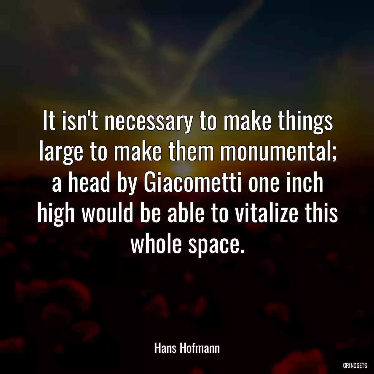 It isn\'t necessary to make things large to make them monumental; a head by Giacometti one inch high would be able to vitalize this whole space.