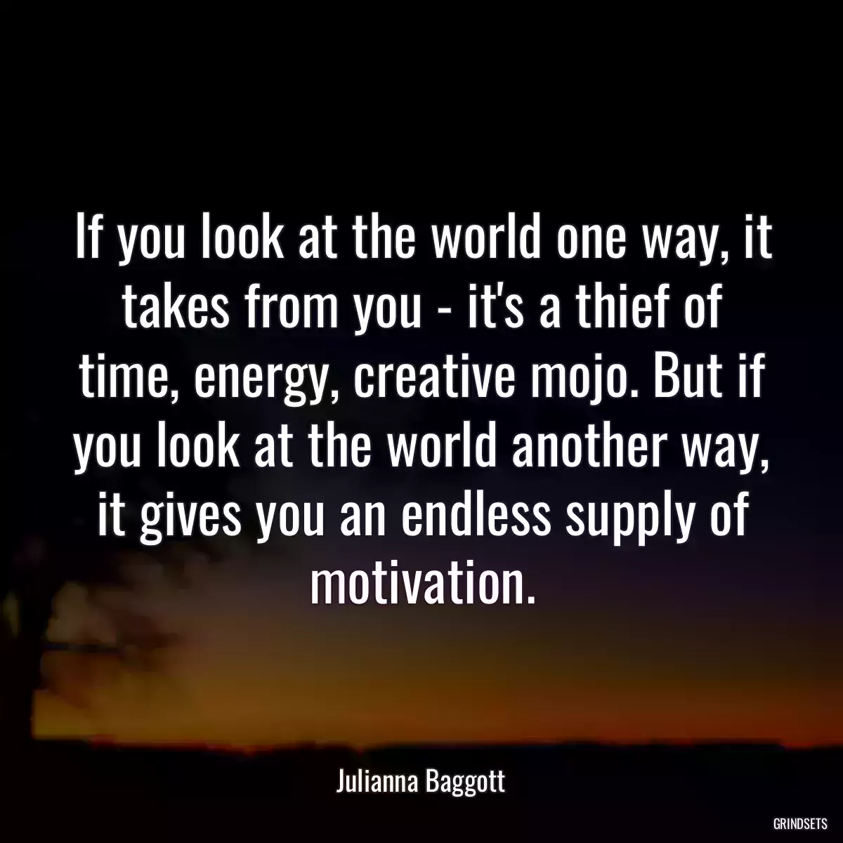 If you look at the world one way, it takes from you - it\'s a thief of time, energy, creative mojo. But if you look at the world another way, it gives you an endless supply of motivation.