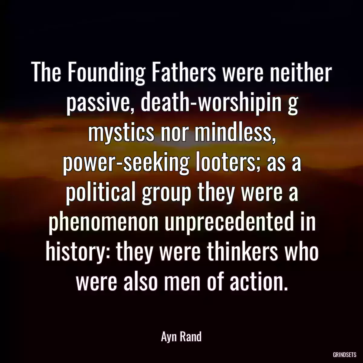 The Founding Fathers were neither passive, death-worshipin g mystics nor mindless, power-seeking looters; as a political group they were a phenomenon unprecedented in history: they were thinkers who were also men of action.