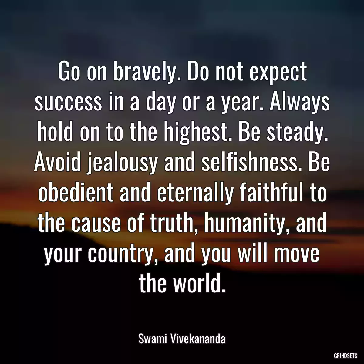 Go on bravely. Do not expect success in a day or a year. Always hold on to the highest. Be steady. Avoid jealousy and selfishness. Be obedient and eternally faithful to the cause of truth, humanity, and your country, and you will move the world.