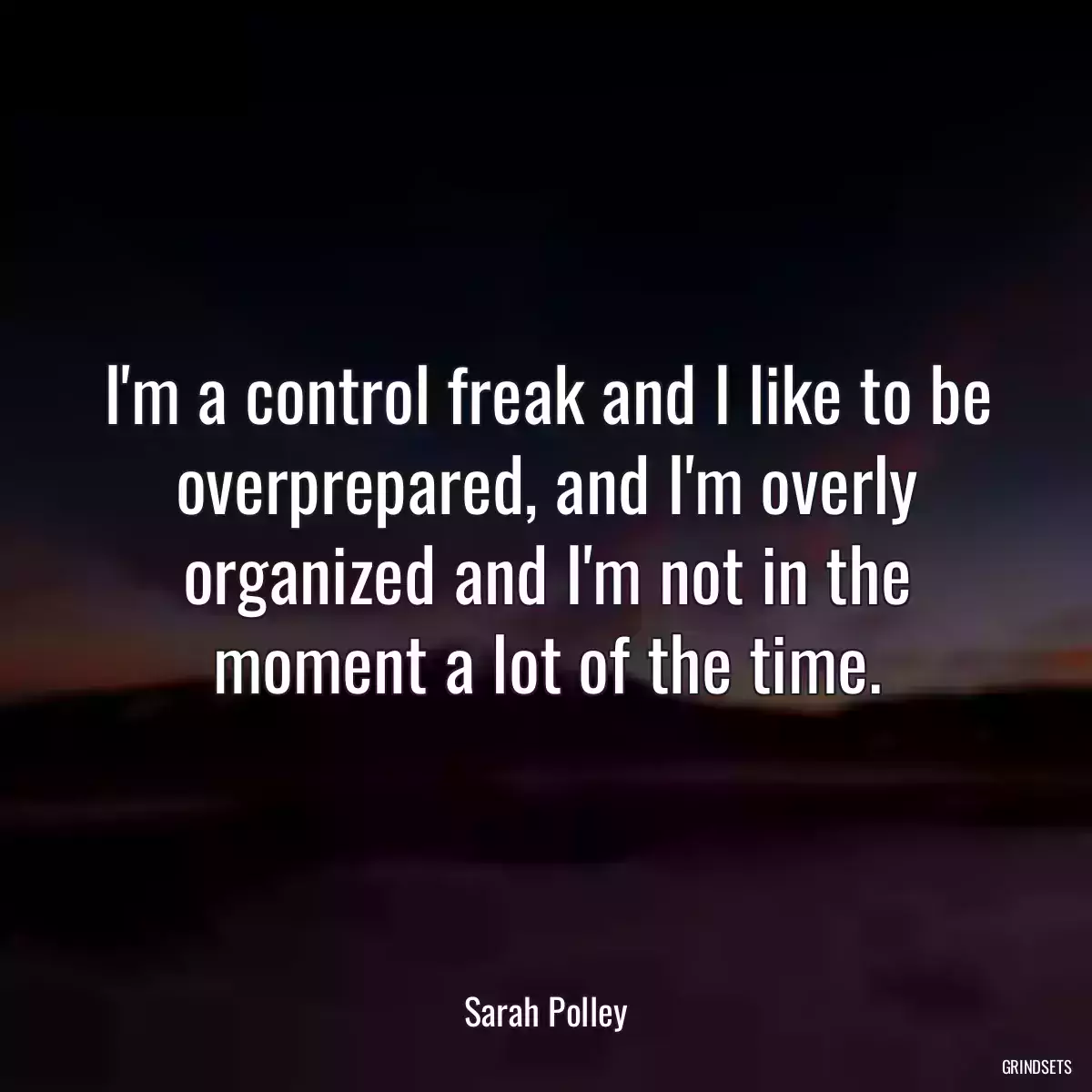I\'m a control freak and I like to be overprepared, and I\'m overly organized and I\'m not in the moment a lot of the time.