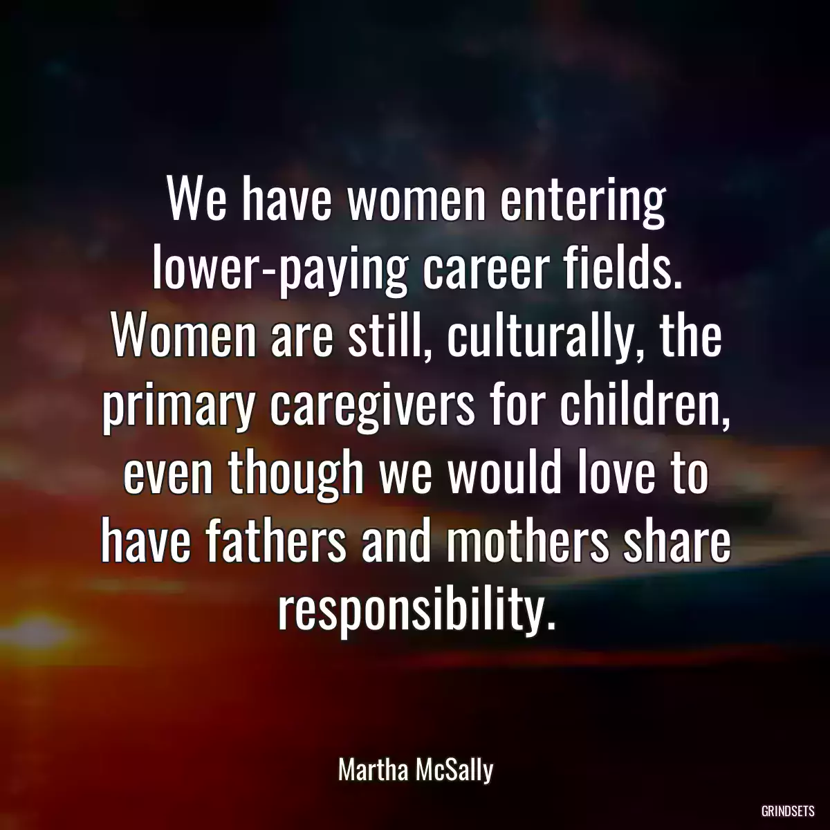 We have women entering lower-paying career fields. Women are still, culturally, the primary caregivers for children, even though we would love to have fathers and mothers share responsibility.