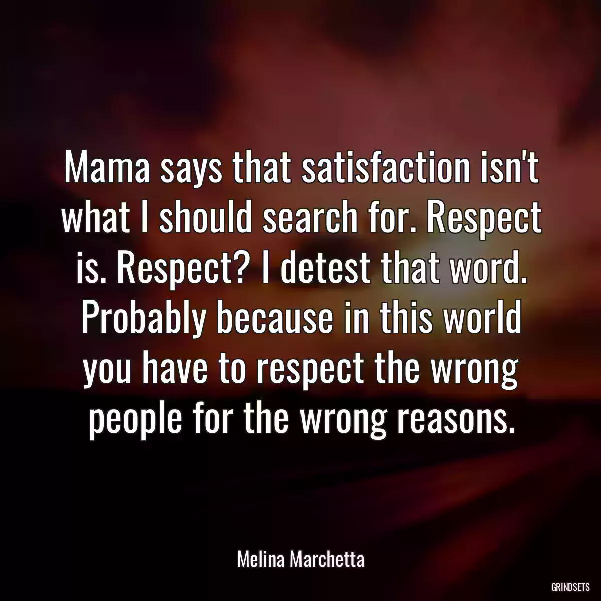 Mama says that satisfaction isn\'t what I should search for. Respect is. Respect? I detest that word. Probably because in this world you have to respect the wrong people for the wrong reasons.