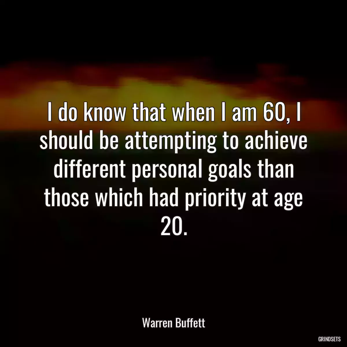 I do know that when I am 60, I should be attempting to achieve different personal goals than those which had priority at age 20.