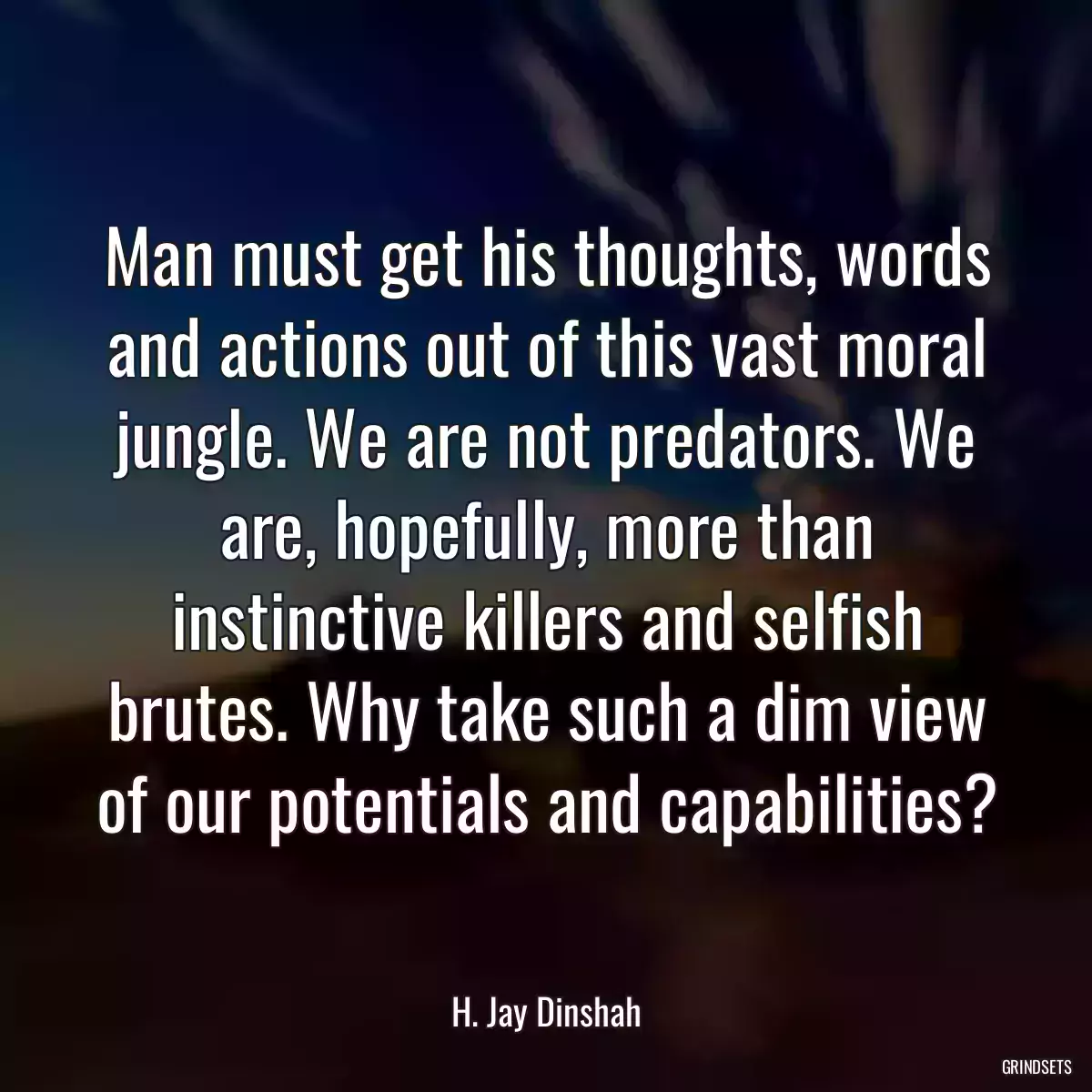 Man must get his thoughts, words and actions out of this vast moral jungle. We are not predators. We are, hopefully, more than instinctive killers and selfish brutes. Why take such a dim view of our potentials and capabilities?