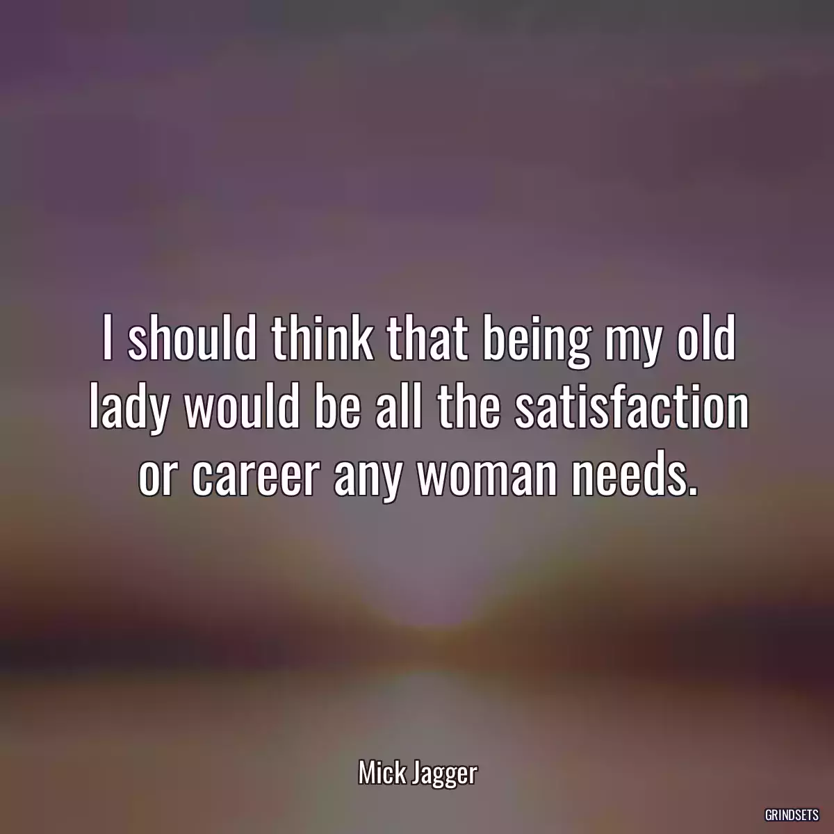 I should think that being my old lady would be all the satisfaction or career any woman needs.