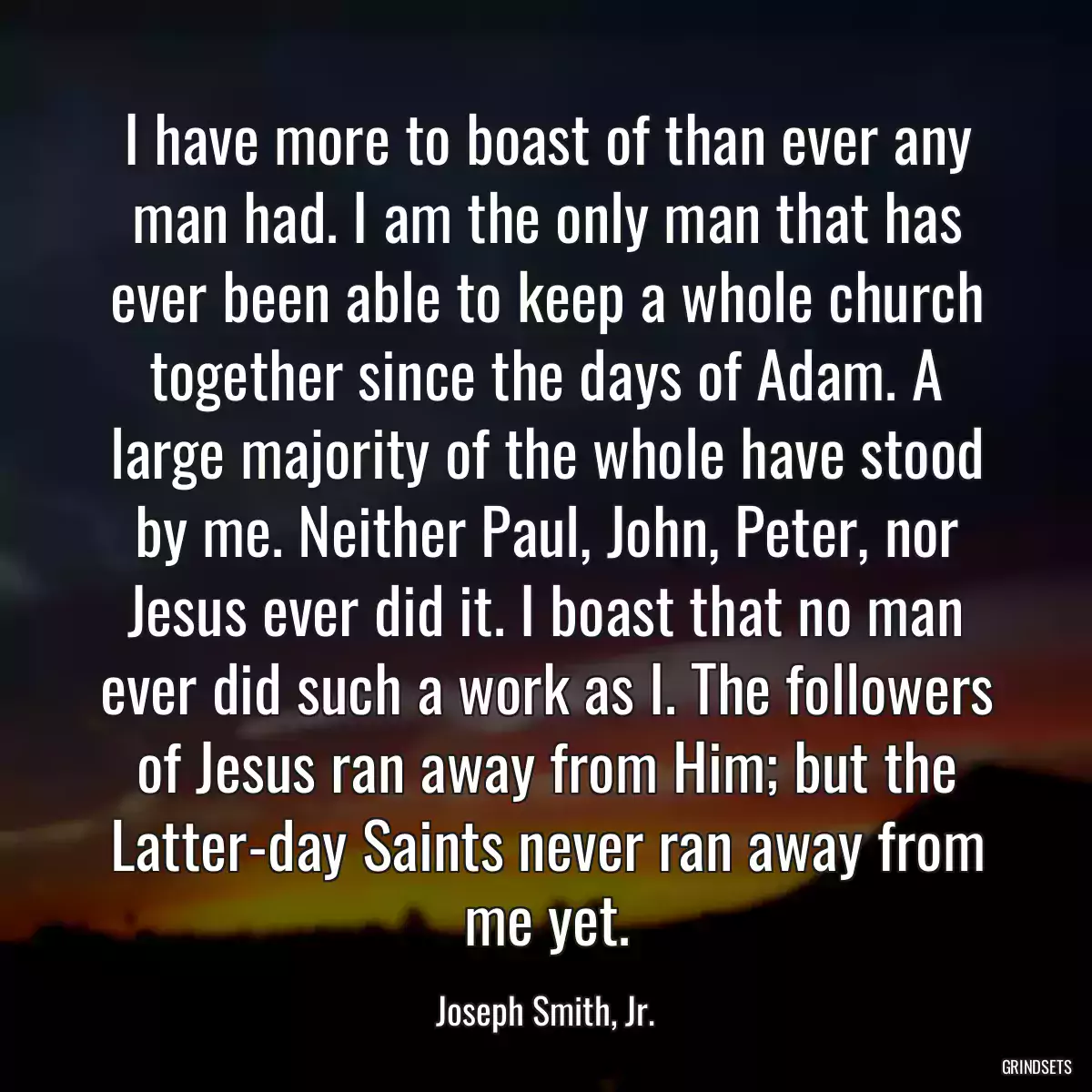 I have more to boast of than ever any man had. I am the only man that has ever been able to keep a whole church together since the days of Adam. A large majority of the whole have stood by me. Neither Paul, John, Peter, nor Jesus ever did it. I boast that no man ever did such a work as I. The followers of Jesus ran away from Him; but the Latter-day Saints never ran away from me yet.