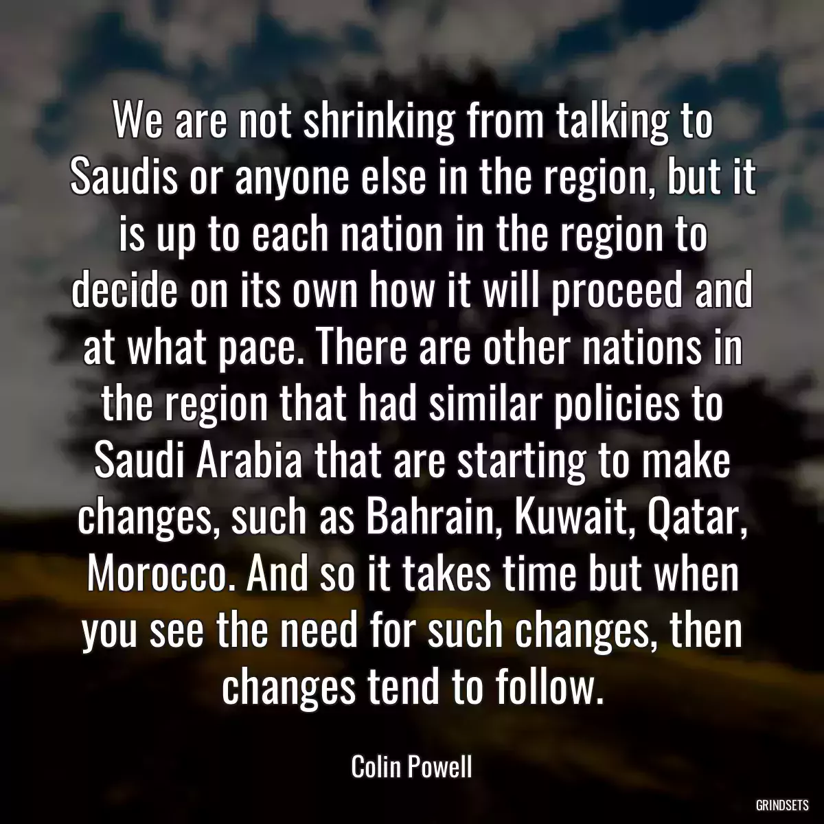 We are not shrinking from talking to Saudis or anyone else in the region, but it is up to each nation in the region to decide on its own how it will proceed and at what pace. There are other nations in the region that had similar policies to Saudi Arabia that are starting to make changes, such as Bahrain, Kuwait, Qatar, Morocco. And so it takes time but when you see the need for such changes, then changes tend to follow.