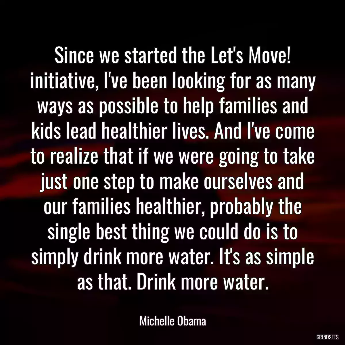 Since we started the Let\'s Move! initiative, I\'ve been looking for as many ways as possible to help families and kids lead healthier lives. And I\'ve come to realize that if we were going to take just one step to make ourselves and our families healthier, probably the single best thing we could do is to simply drink more water. It\'s as simple as that. Drink more water.