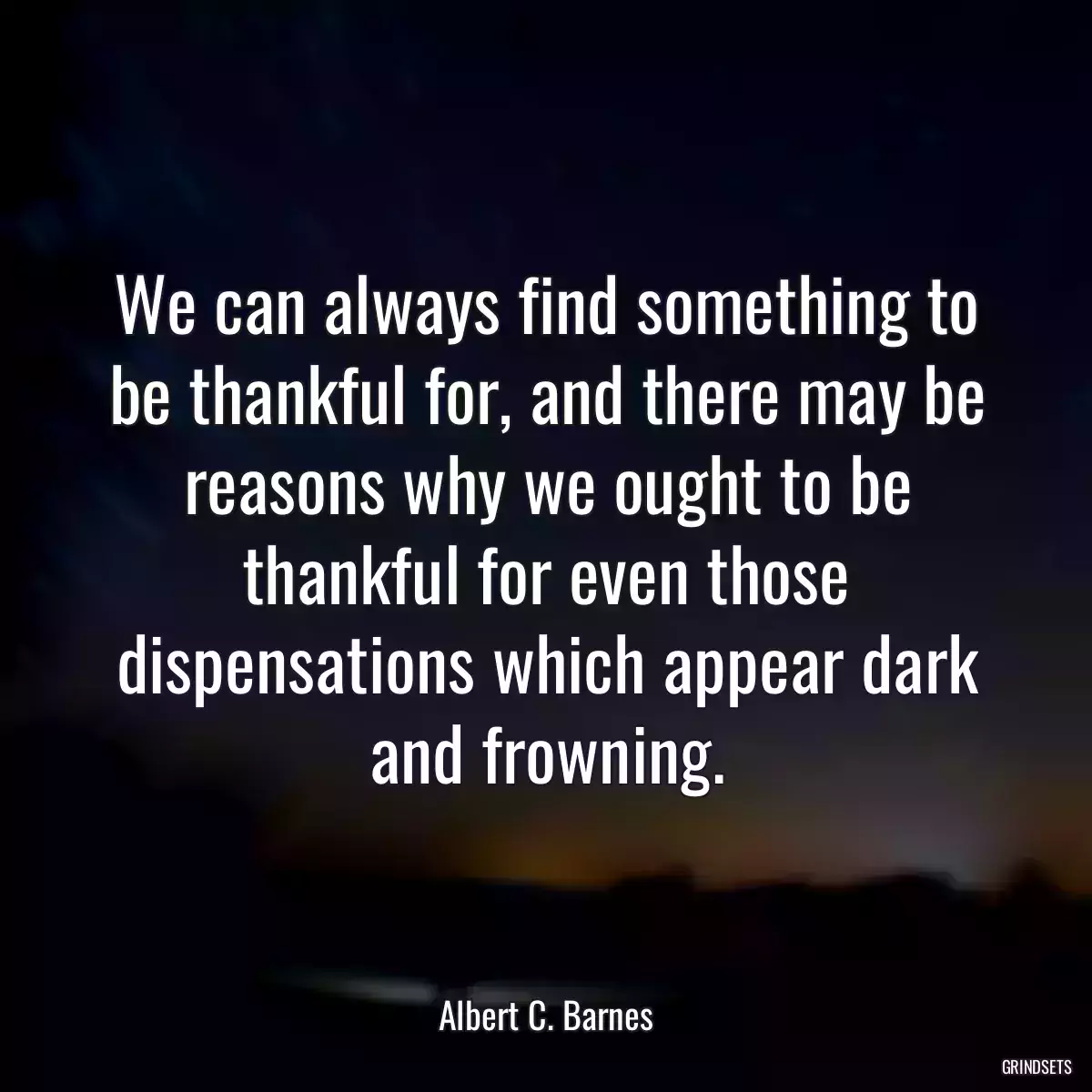 We can always find something to be thankful for, and there may be reasons why we ought to be thankful for even those dispensations which appear dark and frowning.