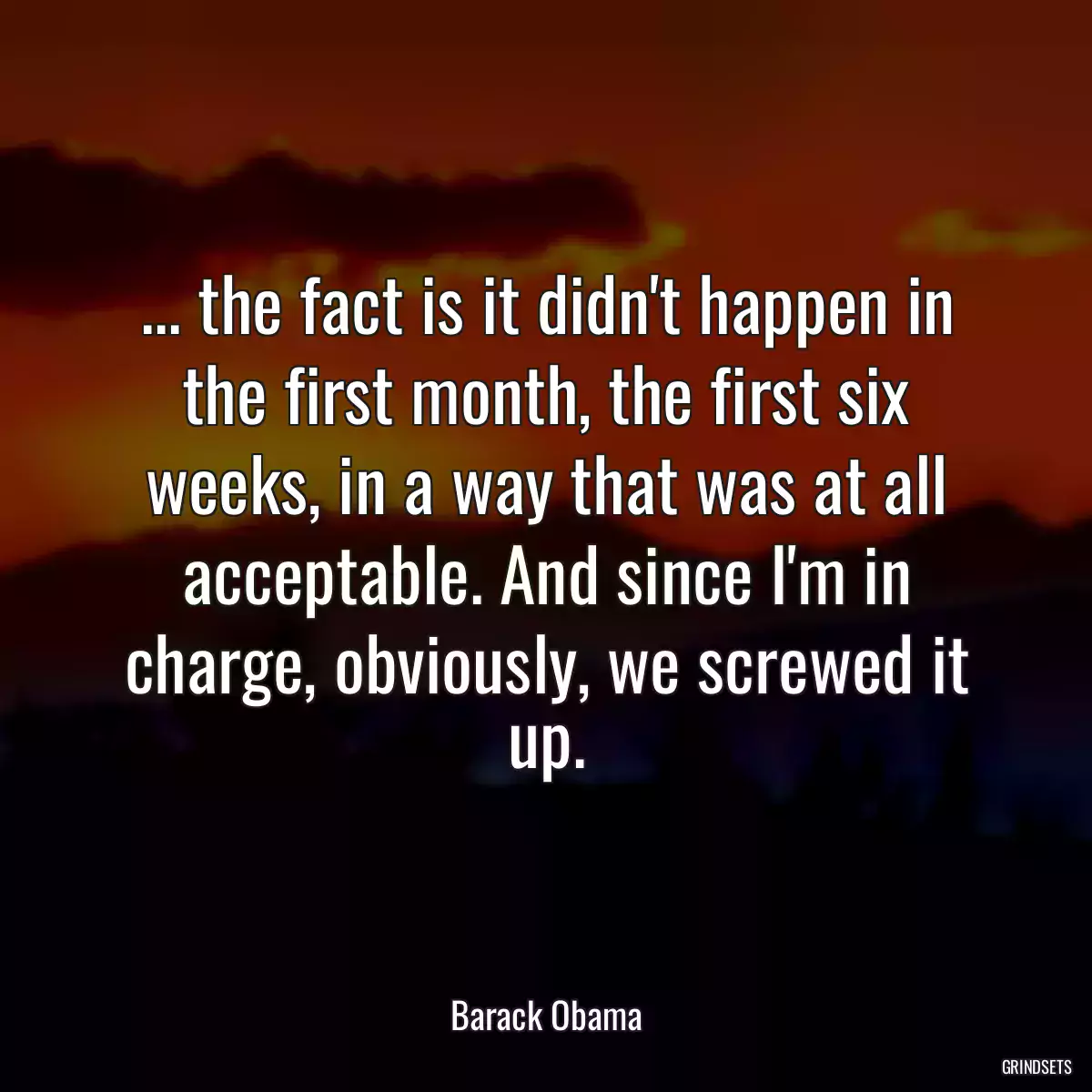 ... the fact is it didn\'t happen in the first month, the first six weeks, in a way that was at all acceptable. And since I\'m in charge, obviously, we screwed it up.