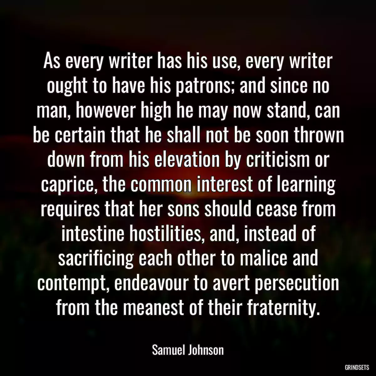 As every writer has his use, every writer ought to have his patrons; and since no man, however high he may now stand, can be certain that he shall not be soon thrown down from his elevation by criticism or caprice, the common interest of learning requires that her sons should cease from intestine hostilities, and, instead of sacrificing each other to malice and contempt, endeavour to avert persecution from the meanest of their fraternity.