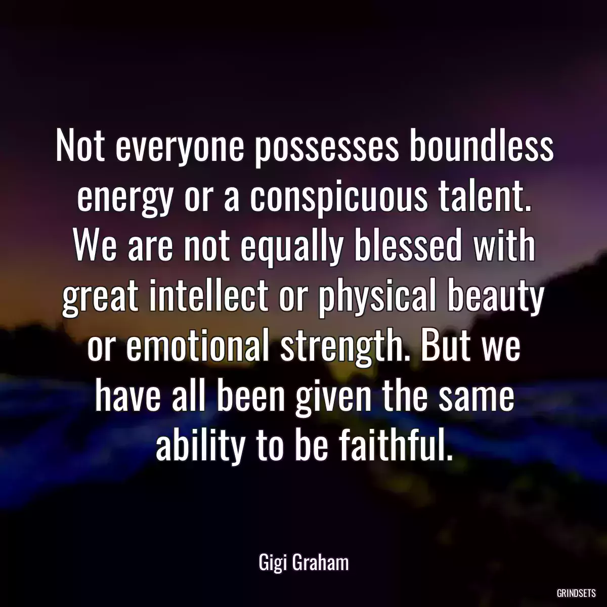 Not everyone possesses boundless energy or a conspicuous talent. We are not equally blessed with great intellect or physical beauty or emotional strength. But we have all been given the same ability to be faithful.