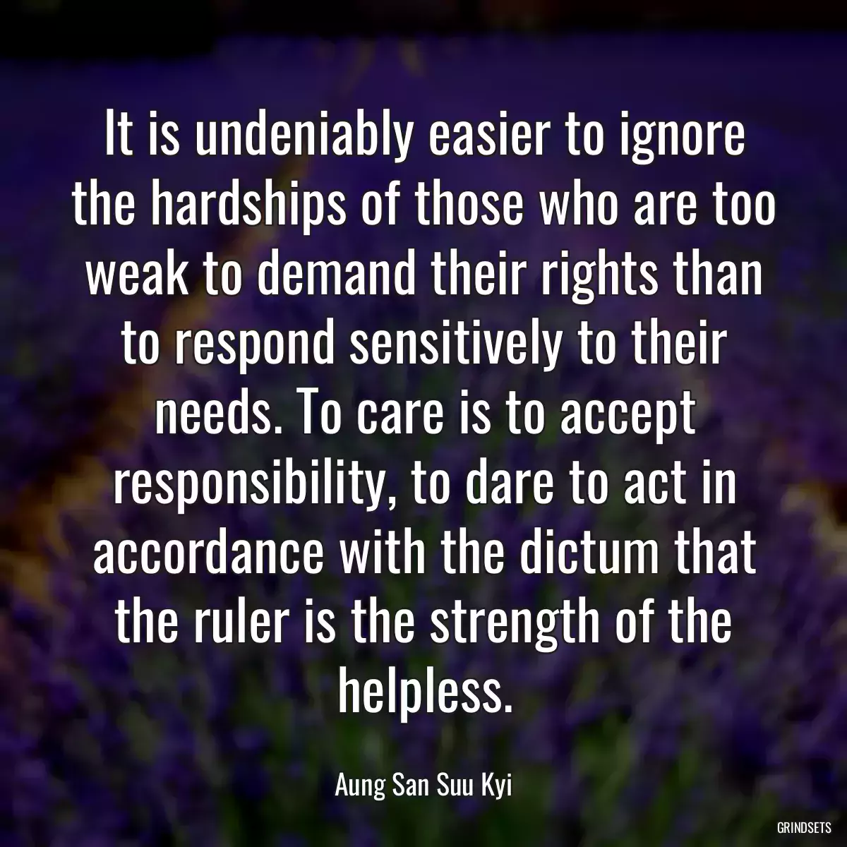 It is undeniably easier to ignore the hardships of those who are too weak to demand their rights than to respond sensitively to their needs. To care is to accept responsibility, to dare to act in accordance with the dictum that the ruler is the strength of the helpless.