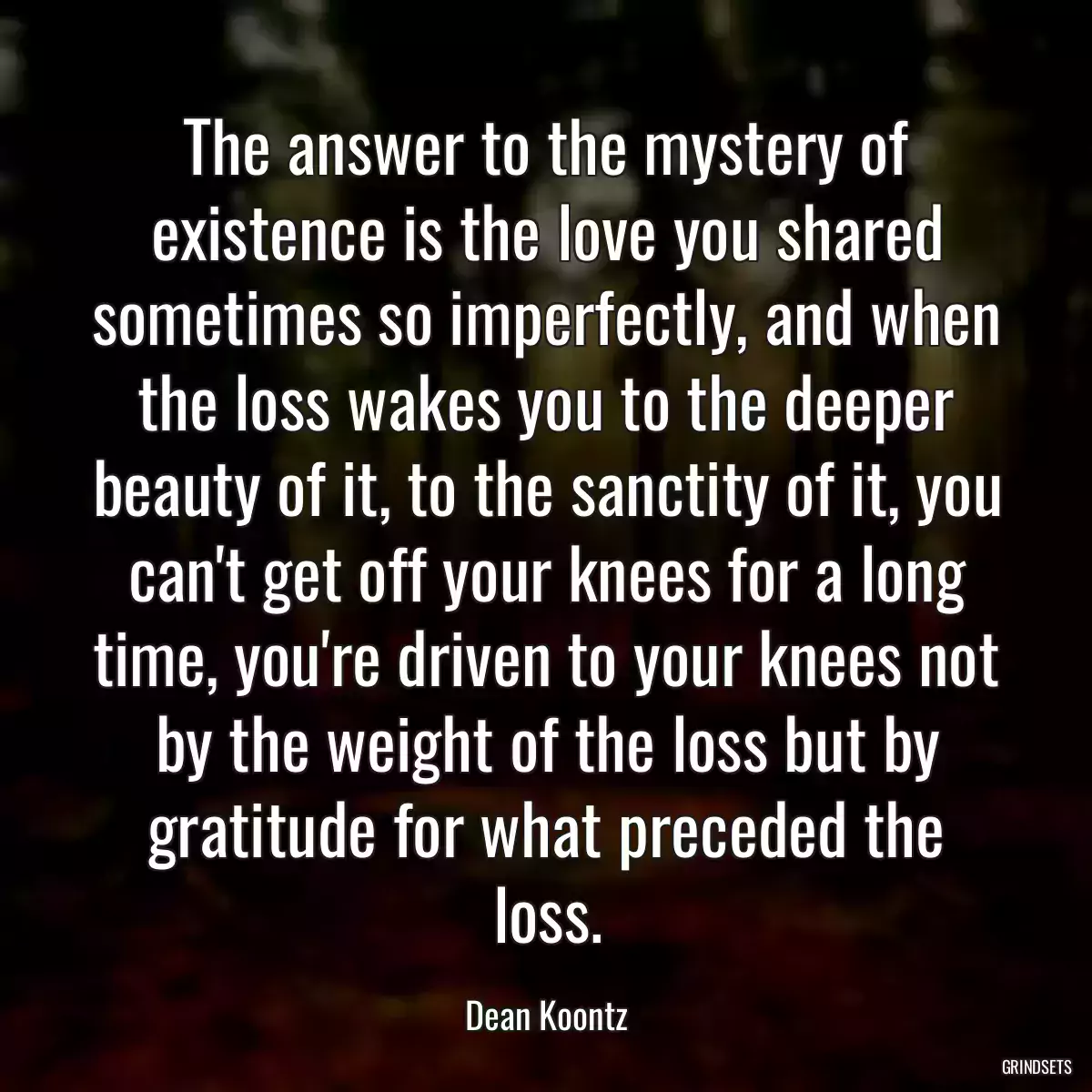 The answer to the mystery of existence is the love you shared sometimes so imperfectly, and when the loss wakes you to the deeper beauty of it, to the sanctity of it, you can\'t get off your knees for a long time, you\'re driven to your knees not by the weight of the loss but by gratitude for what preceded the loss.