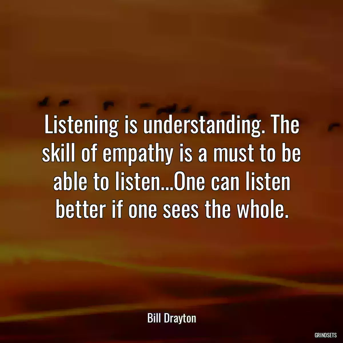 Listening is understanding. The skill of empathy is a must to be able to listen...One can listen better if one sees the whole.