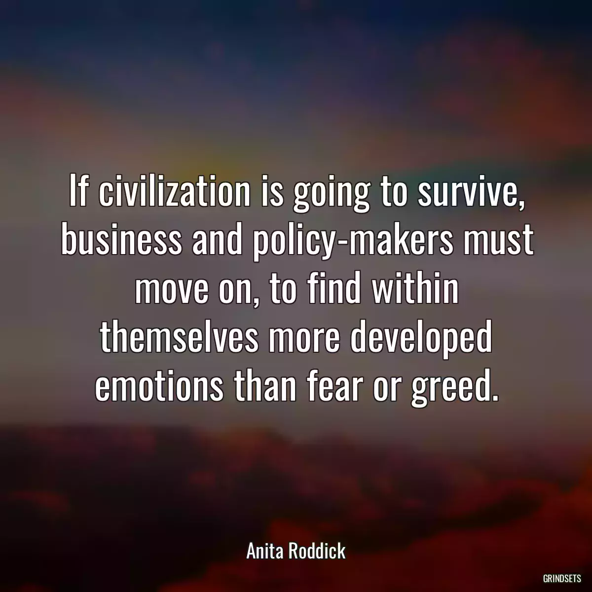 If civilization is going to survive, business and policy-makers must move on, to find within themselves more developed emotions than fear or greed.