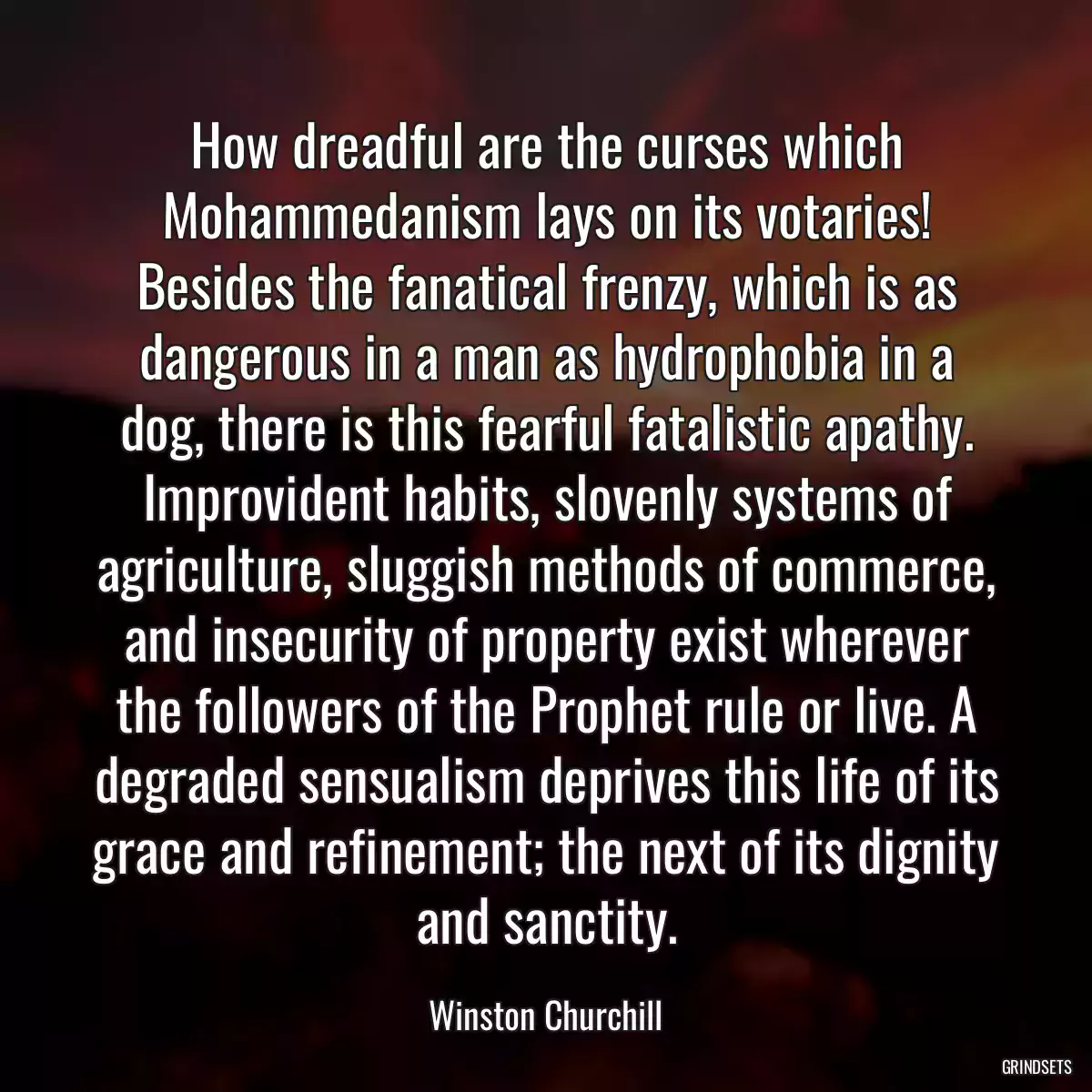 How dreadful are the curses which Mohammedanism lays on its votaries! Besides the fanatical frenzy, which is as dangerous in a man as hydrophobia in a dog, there is this fearful fatalistic apathy. Improvident habits, slovenly systems of agriculture, sluggish methods of commerce, and insecurity of property exist wherever the followers of the Prophet rule or live. A degraded sensualism deprives this life of its grace and refinement; the next of its dignity and sanctity.