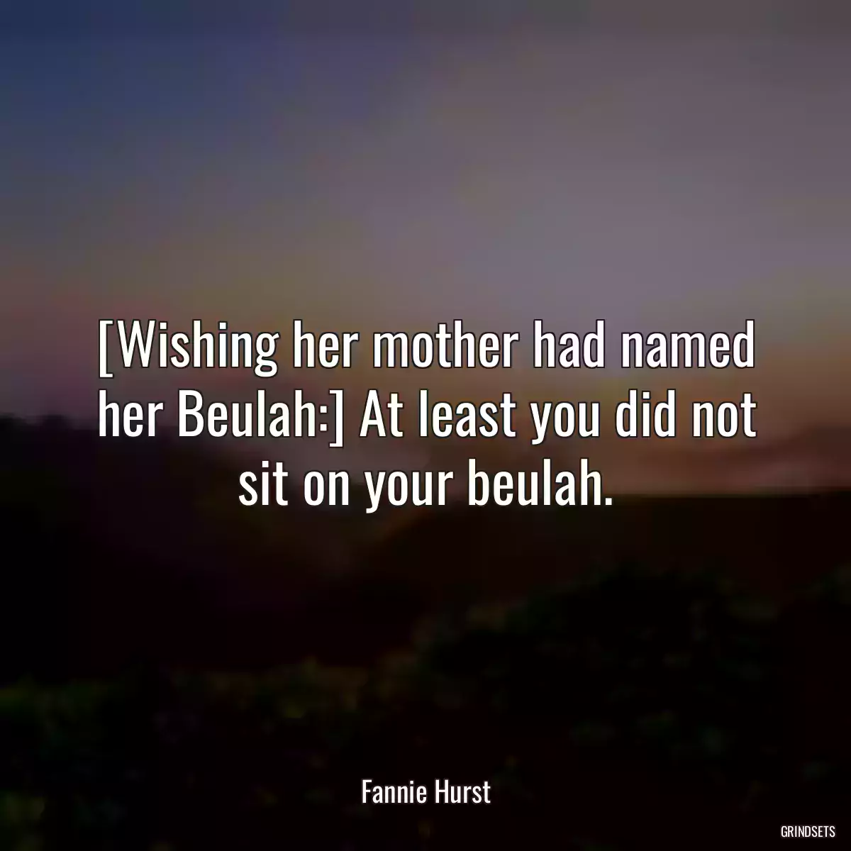 [Wishing her mother had named her Beulah:] At least you did not sit on your beulah.