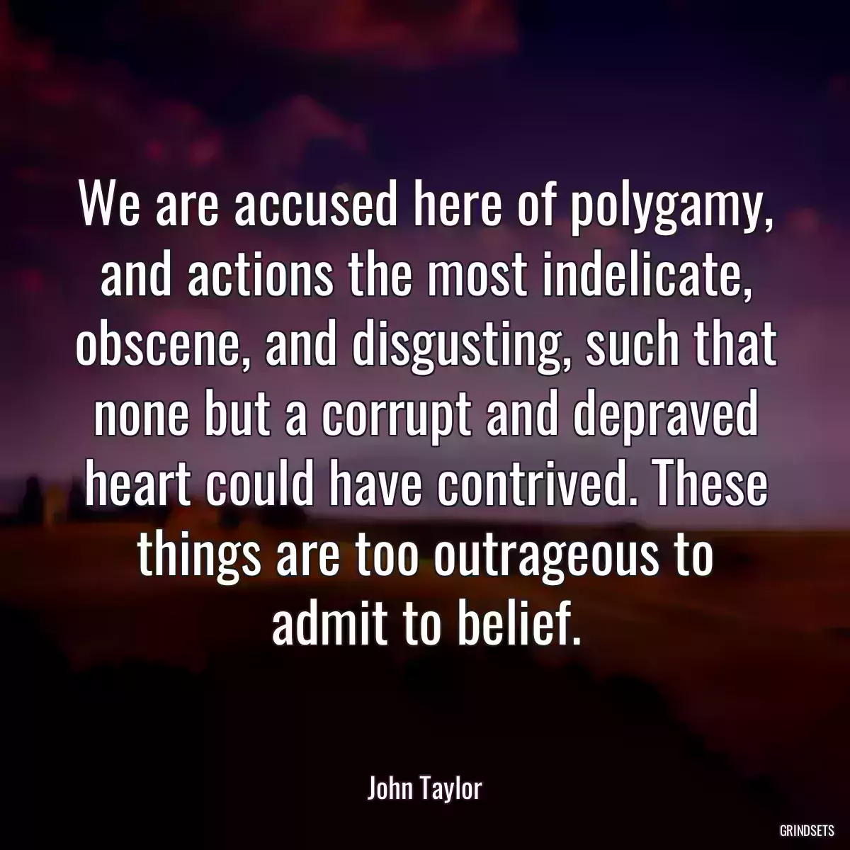 We are accused here of polygamy, and actions the most indelicate, obscene, and disgusting, such that none but a corrupt and depraved heart could have contrived. These things are too outrageous to admit to belief.