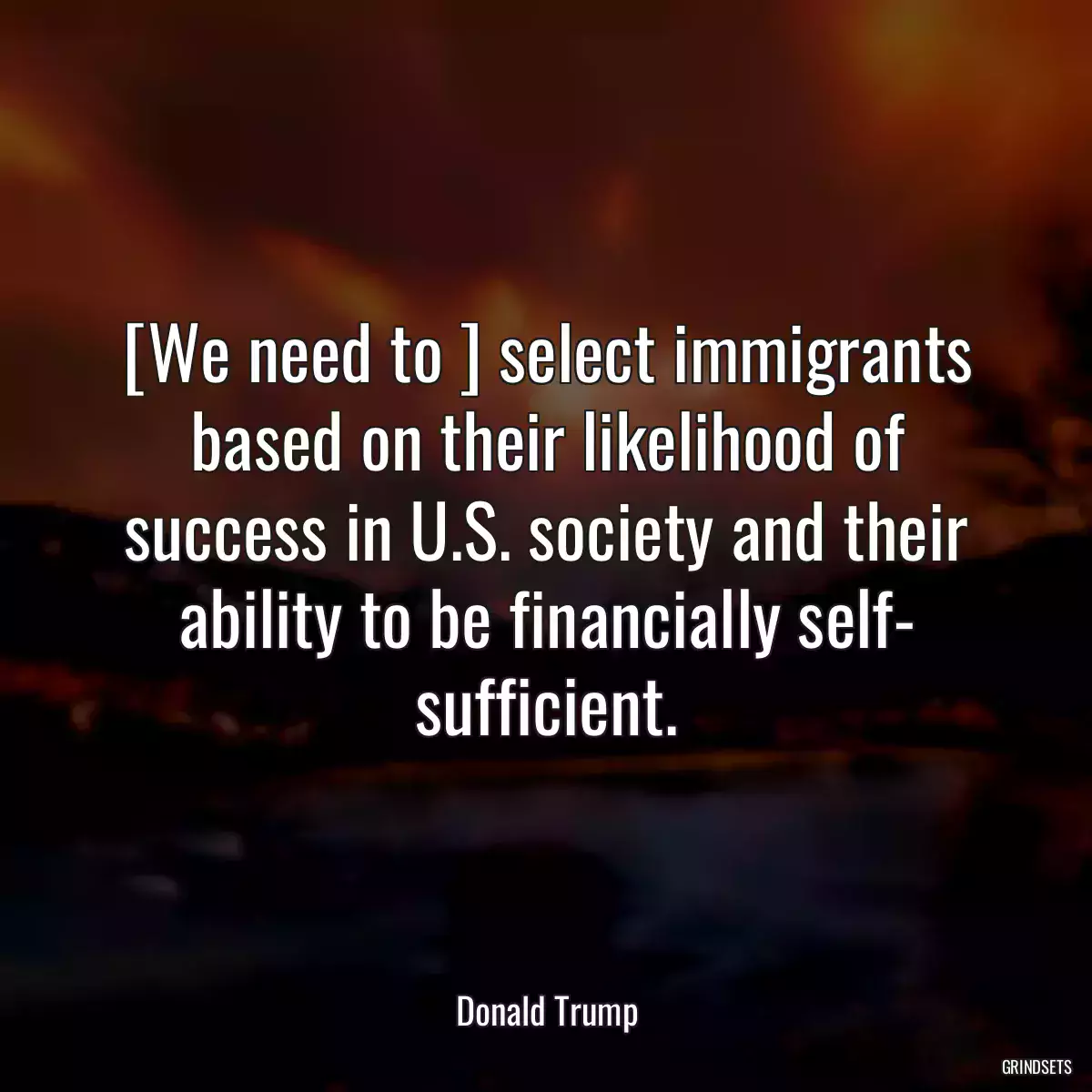 [We need to ] select immigrants based on their likelihood of success in U.S. society and their ability to be financially self- sufficient.