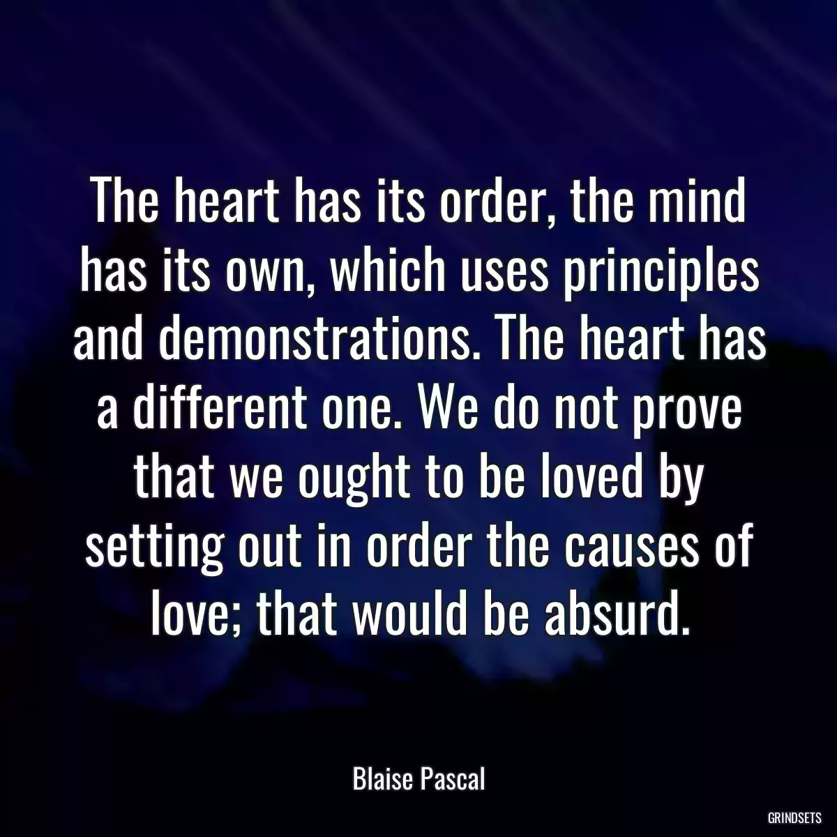 The heart has its order, the mind has its own, which uses principles and demonstrations. The heart has a different one. We do not prove that we ought to be loved by setting out in order the causes of love; that would be absurd.