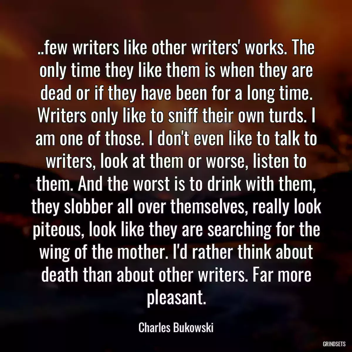 ..few writers like other writers\' works. The only time they like them is when they are dead or if they have been for a long time. Writers only like to sniff their own turds. I am one of those. I don\'t even like to talk to writers, look at them or worse, listen to them. And the worst is to drink with them, they slobber all over themselves, really look piteous, look like they are searching for the wing of the mother. I\'d rather think about death than about other writers. Far more pleasant.