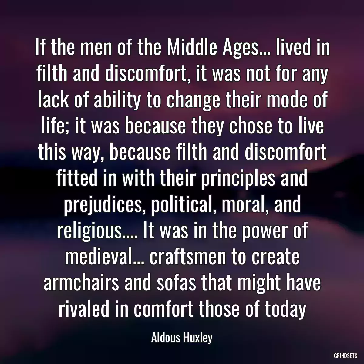 If the men of the Middle Ages... lived in filth and discomfort, it was not for any lack of ability to change their mode of life; it was because they chose to live this way, because filth and discomfort fitted in with their principles and prejudices, political, moral, and religious.... It was in the power of medieval... craftsmen to create armchairs and sofas that might have rivaled in comfort those of today