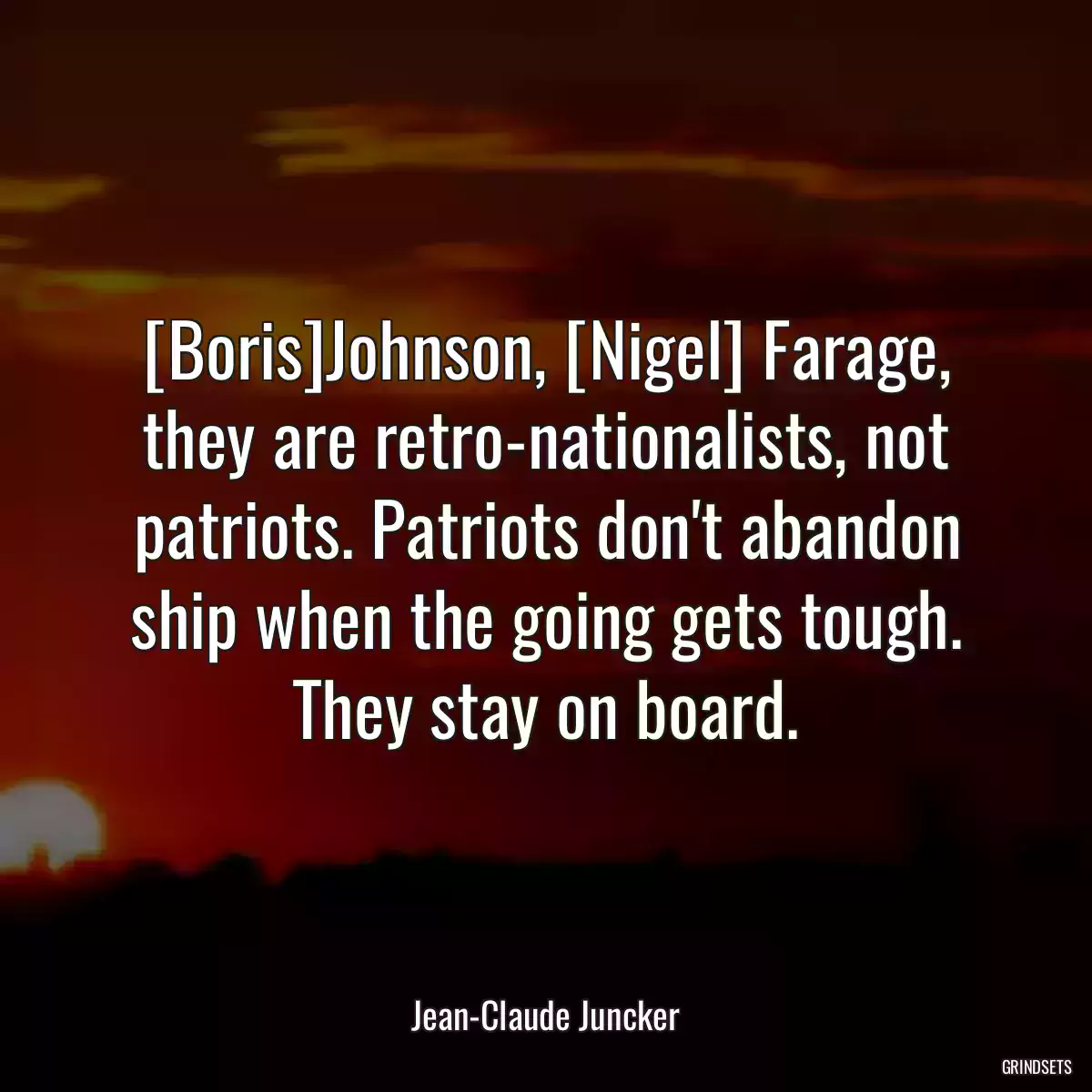 [Boris]Johnson, [Nigel] Farage, they are retro-nationalists, not patriots. Patriots don\'t abandon ship when the going gets tough. They stay on board.