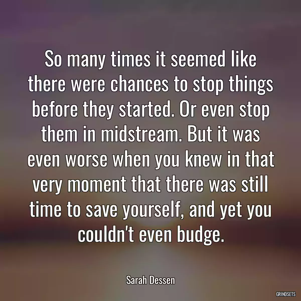 So many times it seemed like there were chances to stop things before they started. Or even stop them in midstream. But it was even worse when you knew in that very moment that there was still time to save yourself, and yet you couldn\'t even budge.