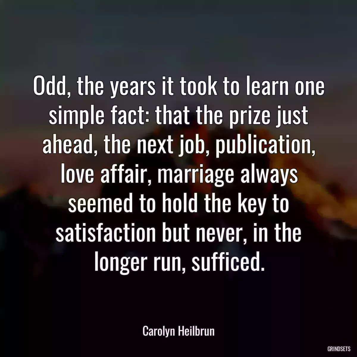 Odd, the years it took to learn one simple fact: that the prize just ahead, the next job, publication, love affair, marriage always seemed to hold the key to satisfaction but never, in the longer run, sufficed.