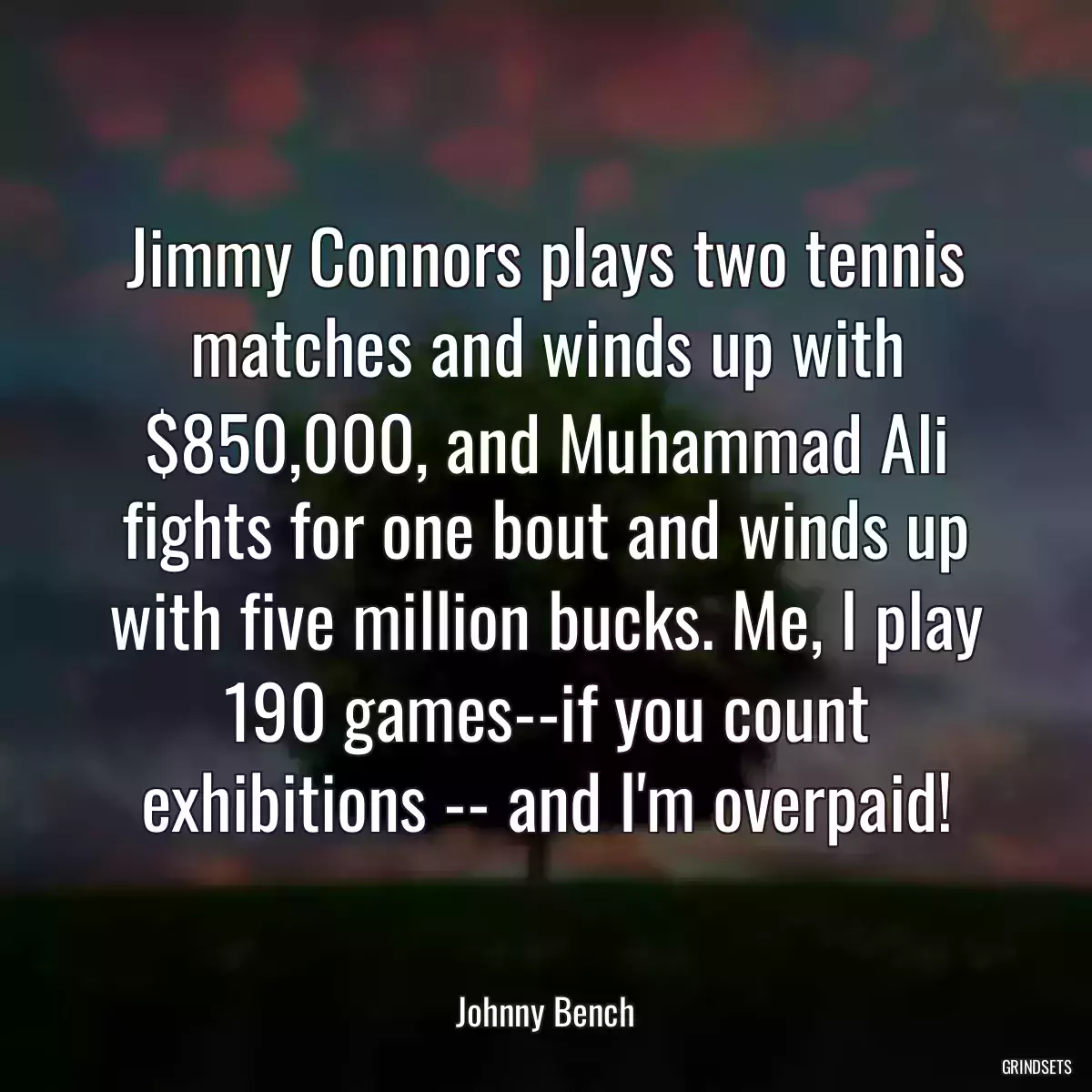 Jimmy Connors plays two tennis matches and winds up with $850,000, and Muhammad Ali fights for one bout and winds up with five million bucks. Me, I play 190 games--if you count exhibitions -- and I\'m overpaid!