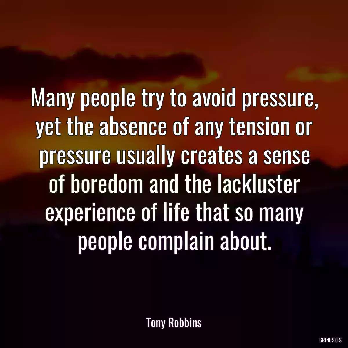 Many people try to avoid pressure, yet the absence of any tension or pressure usually creates a sense of boredom and the lackluster experience of life that so many people complain about.