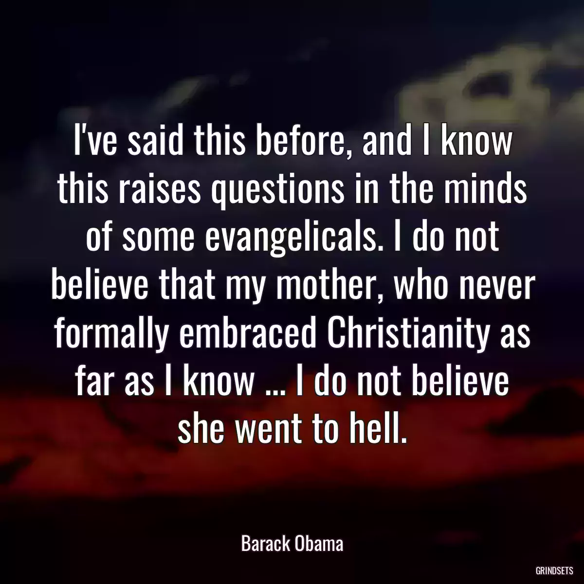 I\'ve said this before, and I know this raises questions in the minds of some evangelicals. I do not believe that my mother, who never formally embraced Christianity as far as I know ... I do not believe she went to hell.