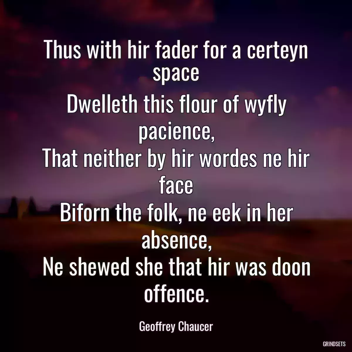 Thus with hir fader for a certeyn space
Dwelleth this flour of wyfly pacience,
That neither by hir wordes ne hir face
Biforn the folk, ne eek in her absence,
Ne shewed she that hir was doon offence.