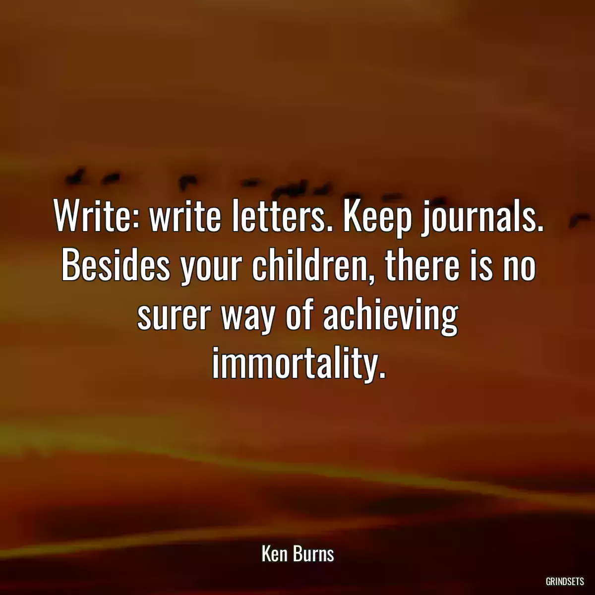 Write: write letters. Keep journals. Besides your children, there is no surer way of achieving immortality.