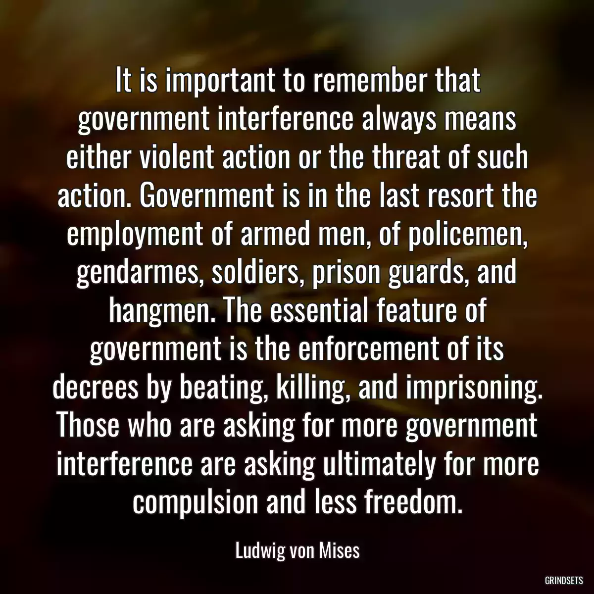 It is important to remember that government interference always means either violent action or the threat of such action. Government is in the last resort the employment of armed men, of policemen, gendarmes, soldiers, prison guards, and hangmen. The essential feature of government is the enforcement of its decrees by beating, killing, and imprisoning. Those who are asking for more government interference are asking ultimately for more compulsion and less freedom.